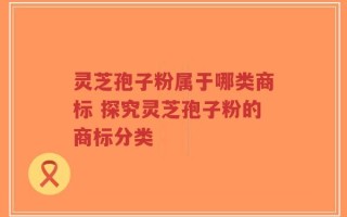 灵芝孢子粉属于哪类商标 探究灵芝孢子粉的商标分类