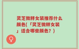 灵芝微胖女装推荐什么颜色(「灵芝微胖女装」适合哪些颜色？)