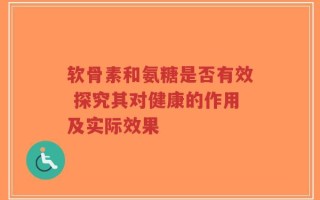 软骨素和氨糖是否有效 探究其对健康的作用及实际效果