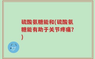 硫酸氨糖能和(硫酸氨糖能有助于关节疼痛？)