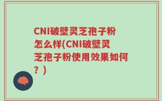 CNI破壁灵芝孢子粉怎么样(CNI破壁灵芝孢子粉使用效果如何？)