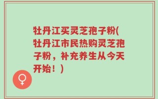 牡丹江买灵芝孢子粉(牡丹江市民热购灵芝孢子粉，补充养生从今天开始！)