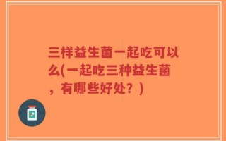三样益生菌一起吃可以么(一起吃三种益生菌，有哪些好处？)