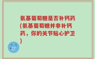 氨基葡萄糖是否补钙药(氨基葡萄糖并非补钙药，你的关节贴心护卫)