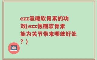 ezz氨糖软骨素的功效(ezz氨糖软骨素能为关节带来哪些好处？)