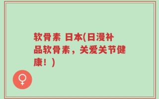 软骨素 日本(日漫补品软骨素，关爱关节健康！)