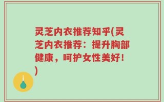 灵芝内衣推荐知乎(灵芝内衣推荐：提升胸部健康，呵护女性美好！)