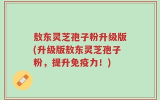 敖东灵芝孢子粉升级版(升级版敖东灵芝孢子粉，提升免疫力！)