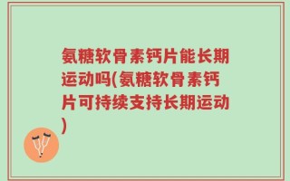 氨糖软骨素钙片能长期运动吗(氨糖软骨素钙片可持续支持长期运动)