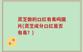灵芝做的口红有毒吗图片(灵芝成分口红是否有毒？)