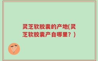 灵芝软胶囊的产地(灵芝软胶囊产自哪里？)