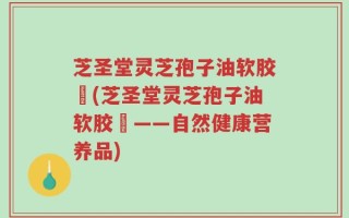 芝圣堂灵芝孢子油软胶膎(芝圣堂灵芝孢子油软胶膎——自然健康营养品)