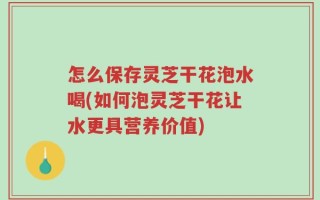 怎么保存灵芝干花泡水喝(如何泡灵芝干花让水更具营养价值)