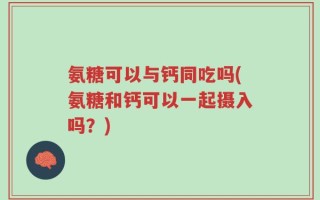 氨糖可以与钙同吃吗(氨糖和钙可以一起摄入吗？)