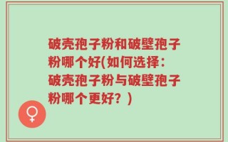 破壳孢子粉和破壁孢子粉哪个好(如何选择：破壳孢子粉与破壁孢子粉哪个更好？)