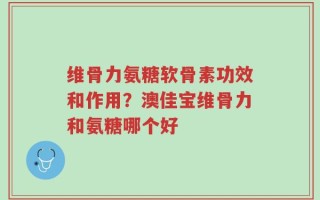 维骨力氨糖软骨素功效和作用？澳佳宝维骨力和氨糖哪个好