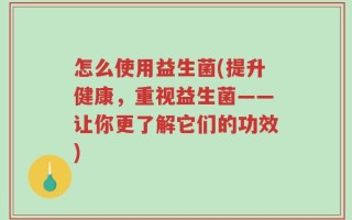 怎么使用益生菌(提升健康，重视益生菌——让你更了解它们的功效)
