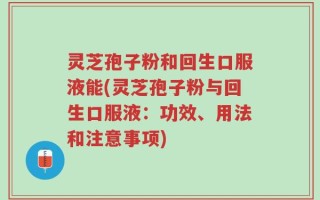 灵芝孢子粉和回生口服液能(灵芝孢子粉与回生口服液：功效、用法和注意事项)