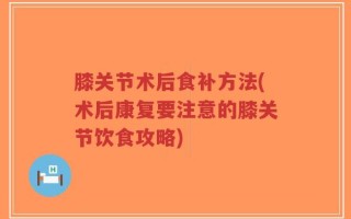 膝关节术后食补方法(术后康复要注意的膝关节饮食攻略)
