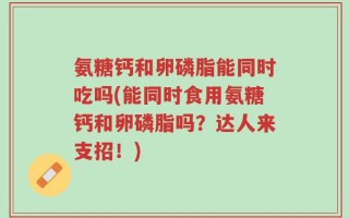 氨糖钙和卵磷脂能同时吃吗(能同时食用氨糖钙和卵磷脂吗？达人来支招！)