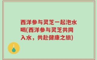 西洋参与灵芝一起泡水喝(西洋参与灵芝共同入水，共赴健康之旅)