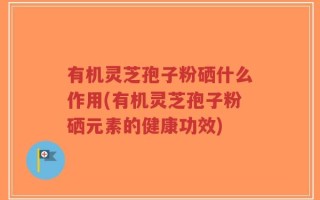 有机灵芝孢子粉硒什么作用(有机灵芝孢子粉硒元素的健康功效)