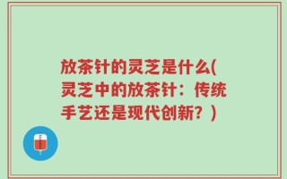放茶针的灵芝是什么(灵芝中的放茶针：传统手艺还是现代创新？)