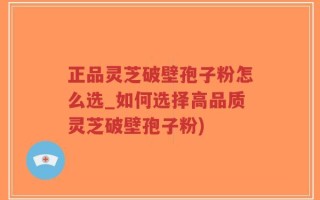 正品灵芝破壁孢子粉怎么选_如何选择高品质灵芝破壁孢子粉)
