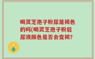 喝灵芝孢子粉尿是褐色的吗(喝灵芝孢子粉后尿液颜色是否会变褐？