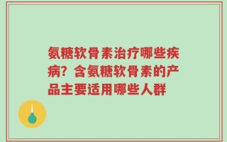 氨糖软骨素治疗哪些疾病？含氨糖软骨素的产品主要适用哪些人群