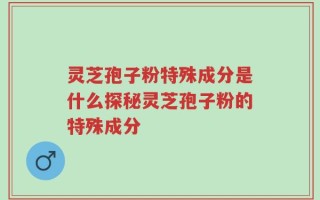 灵芝孢子粉特殊成分是什么探秘灵芝孢子粉的特殊成分