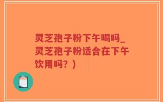 灵芝孢子粉下午喝吗_灵芝孢子粉适合在下午饮用吗？)