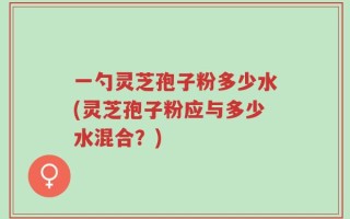 一勺灵芝孢子粉多少水(灵芝孢子粉应与多少水混合？)