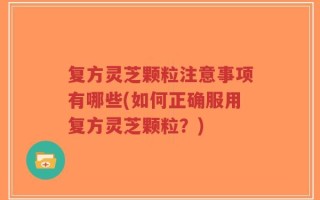 复方灵芝颗粒注意事项有哪些(如何正确服用复方灵芝颗粒？)