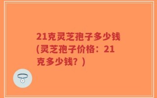 21克灵芝孢子多少钱(灵芝孢子价格：21克多少钱？)