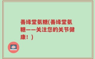善缘堂氨糖(善缘堂氨糖——关注您的关节健康！)