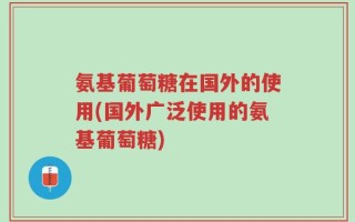 氨基葡萄糖在国外的使用(国外广泛使用的氨基葡萄糖)
