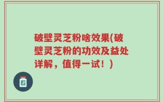 破壁灵芝粉啥效果(破壁灵芝粉的功效及益处详解，值得一试！)