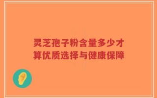 灵芝孢子粉含量多少才算优质选择与健康保障