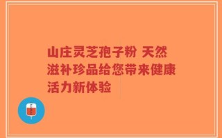 山庄灵芝孢子粉 天然滋补珍品给您带来健康活力新体验