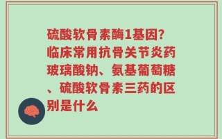 硫酸软骨素酶1基因？临床常用抗骨关节炎药玻璃酸钠、氨基葡萄糖、硫酸软骨素三药的区别是什么