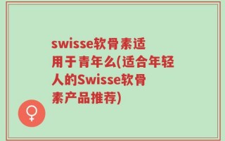 swisse软骨素适用于青年么(适合年轻人的Swisse软骨素产品推荐)
