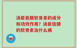 汤臣氨糖软骨素的成分和功效作用？汤臣倍健的软骨素治什么病