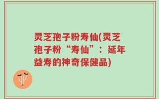 灵芝孢子粉寿仙(灵芝孢子粉“寿仙”：延年益寿的神奇保健品)
