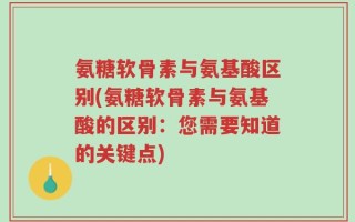 氨糖软骨素与氨基酸区别(氨糖软骨素与氨基酸的区别：您需要知道的关键点)