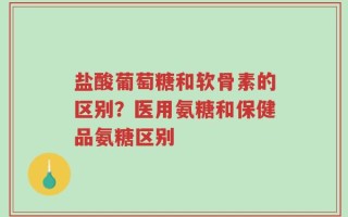 盐酸葡萄糖和软骨素的区别？医用氨糖和保健品氨糖区别