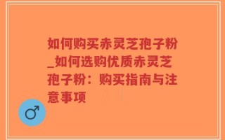 如何购买赤灵芝孢子粉_如何选购优质赤灵芝孢子粉：购买指南与注意事项