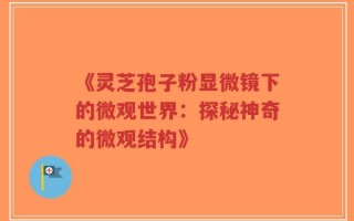 《灵芝孢子粉显微镜下的微观世界：探秘神奇的微观结构》