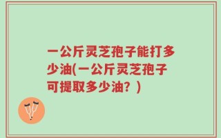 一公斤灵芝孢子能打多少油(一公斤灵芝孢子可提取多少油？)