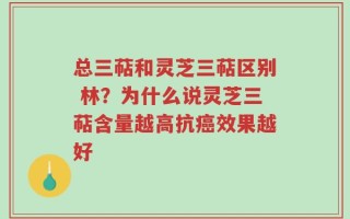 总三萜和灵芝三萜区别 林？为什么说灵芝三萜含量越高抗癌效果越好